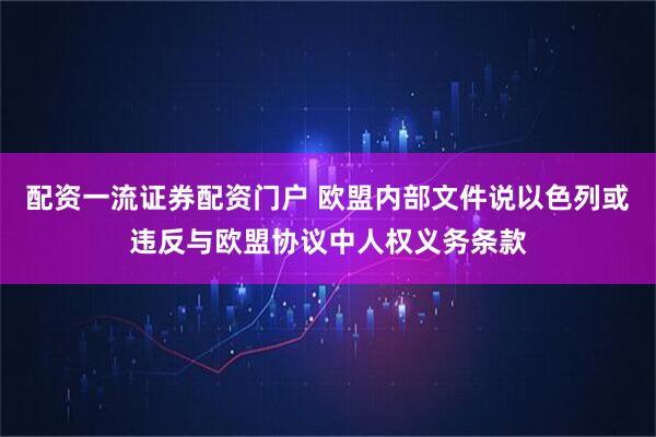 配资一流证券配资门户 欧盟内部文件说以色列或违反与欧盟协议中人权义务条款