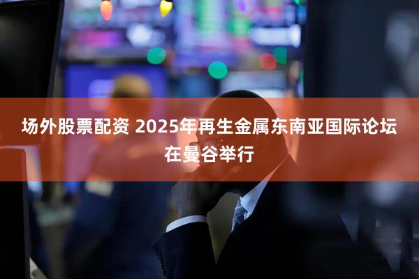 场外股票配资 2025年再生金属东南亚国际论坛在曼谷举行