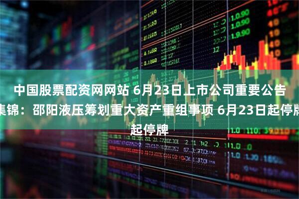 中国股票配资网网站 6月23日上市公司重要公告集锦：邵阳液压筹划重大资产重组事项 6月23日起停牌