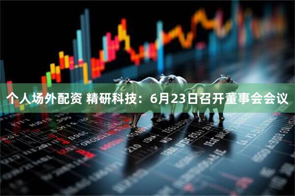 个人场外配资 精研科技：6月23日召开董事会会议