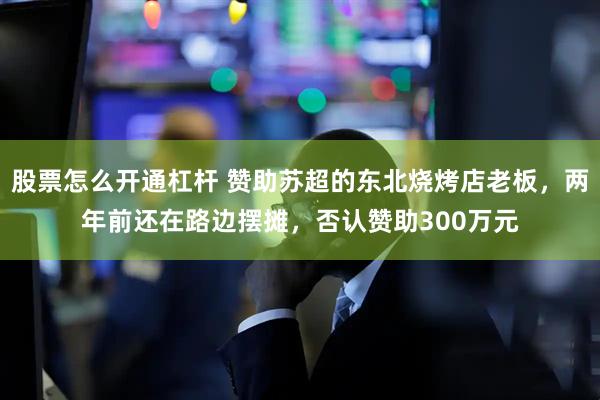 股票怎么开通杠杆 赞助苏超的东北烧烤店老板，两年前还在路边摆摊，否认赞助300万元