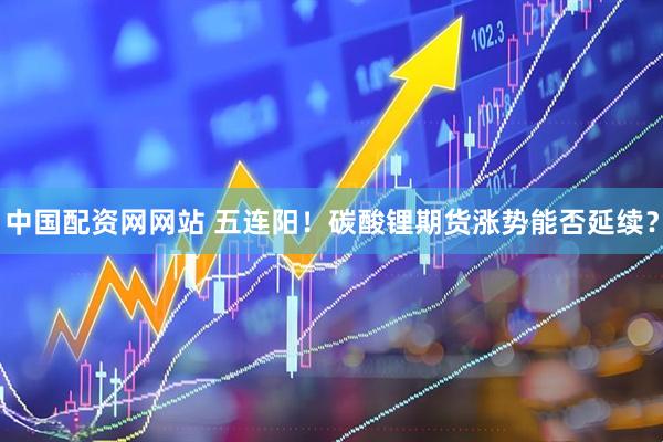 中国配资网网站 五连阳！碳酸锂期货涨势能否延续？