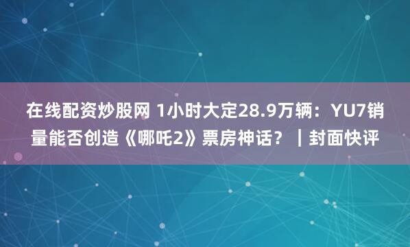 在线配资炒股网 1小时大定28.9万辆：YU7销量能否创造《哪吒2》票房神话？｜封面快评