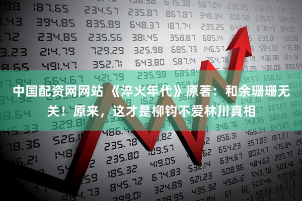 中国配资网网站 《淬火年代》原著：和余珊珊无关！原来，这才是柳钧不爱林川真相