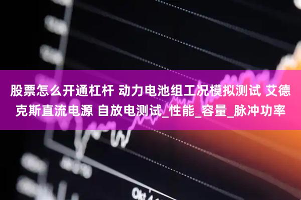 股票怎么开通杠杆 动力电池组工况模拟测试 艾德克斯直流电源 自放电测试_性能_容量_脉冲功率
