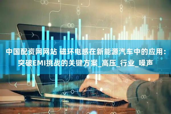 中国配资网网站 磁环电感在新能源汽车中的应用：突破EMI挑战的关键方案_高压_行业_噪声