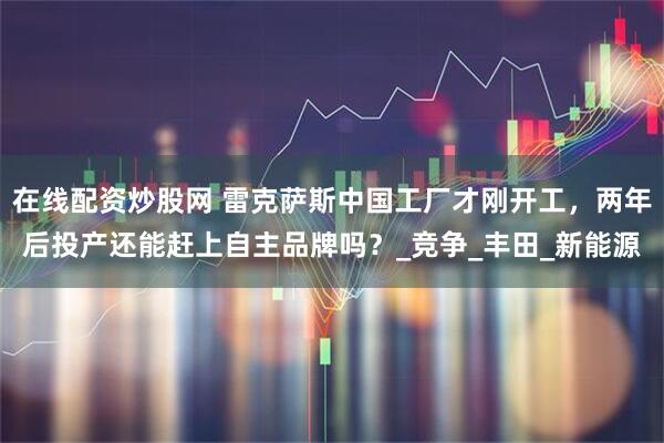 在线配资炒股网 雷克萨斯中国工厂才刚开工，两年后投产还能赶上自主品牌吗？_竞争_丰田_新能源