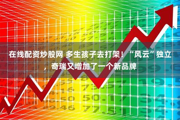 在线配资炒股网 多生孩子去打架！“风云”独立，奇瑞又增加了一个新品牌