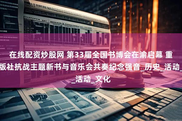 在线配资炒股网 第33届全国书博会在渝启幕 重庆出版社抗战主题新书与音乐会共奏纪念强音_历史_活动_文化