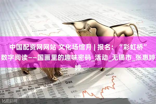中国配资网网站 文化场馆月 | 报名：“彩虹桥”数字阅读——国画里的趣味密码_活动_无锡市_张惠婷