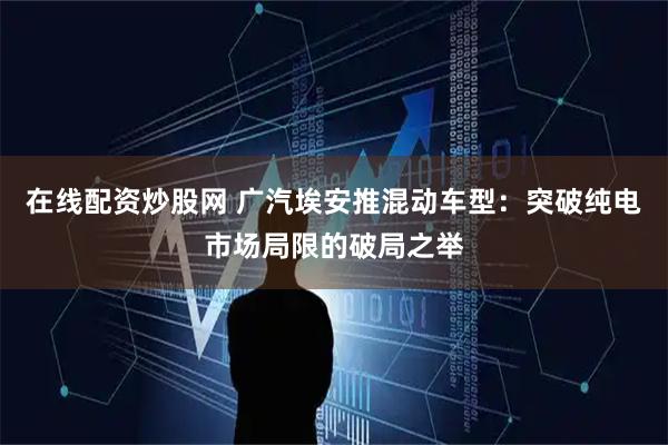在线配资炒股网 广汽埃安推混动车型：突破纯电市场局限的破局之举
