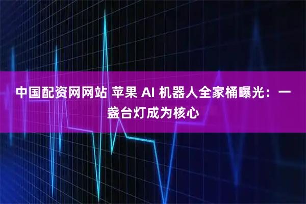 中国配资网网站 苹果 AI 机器人全家桶曝光：一盏台灯成为核心