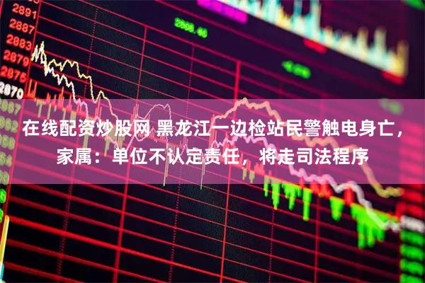 在线配资炒股网 黑龙江一边检站民警触电身亡，家属：单位不认定责任，将走司法程序