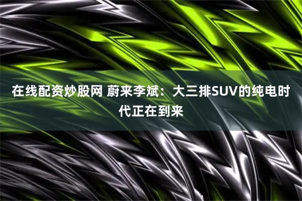 在线配资炒股网 蔚来李斌：大三排SUV的纯电时代正在到来