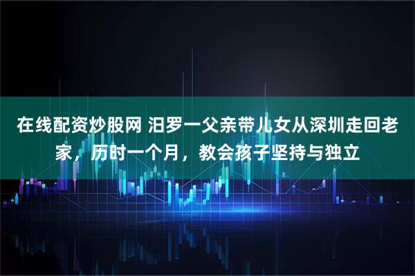 在线配资炒股网 汨罗一父亲带儿女从深圳走回老家，历时一个月，教会孩子坚持与独立