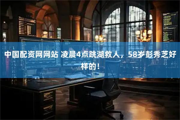 中国配资网网站 凌晨4点跳湖救人，58岁彭秀芝好样的！