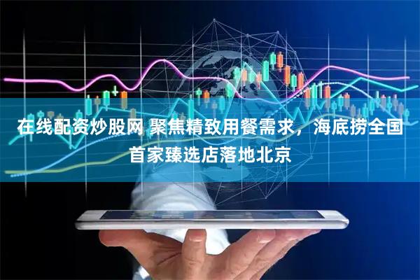 在线配资炒股网 聚焦精致用餐需求，海底捞全国首家臻选店落地北京