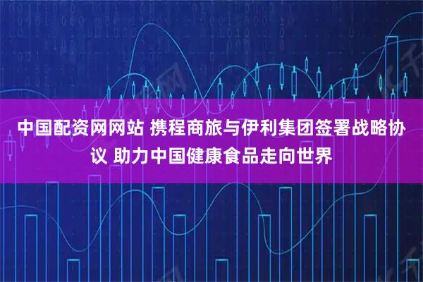 中国配资网网站 携程商旅与伊利集团签署战略协议 助力中国健康食品走向世界