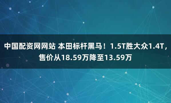 中国配资网网站 本田标杆黑马！1.5T胜大众1.4T，售价从18.59万降至13.59万