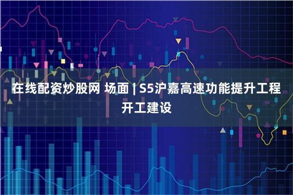 在线配资炒股网 场面 | S5沪嘉高速功能提升工程开工建设
