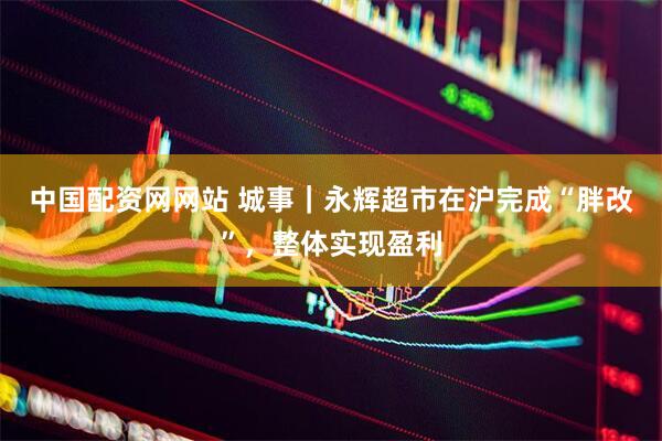 中国配资网网站 城事｜永辉超市在沪完成“胖改”，整体实现盈利