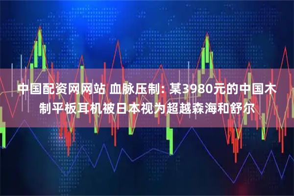 中国配资网网站 血脉压制: 某3980元的中国木制平板耳机被日本视为超越森海和舒尔
