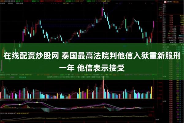 在线配资炒股网 泰国最高法院判他信入狱重新服刑一年 他信表示接受