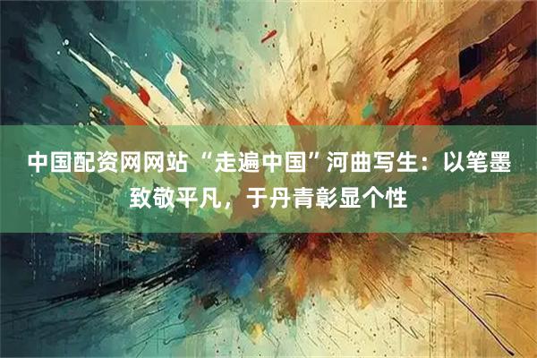 中国配资网网站 “走遍中国”河曲写生：以笔墨致敬平凡，于丹青彰显个性