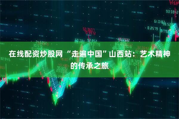 在线配资炒股网 “走遍中国”山西站：艺术精神的传承之旅
