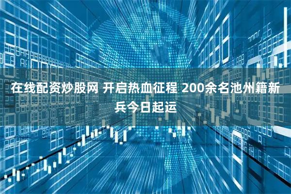 在线配资炒股网 开启热血征程 200余名池州籍新兵今日起运