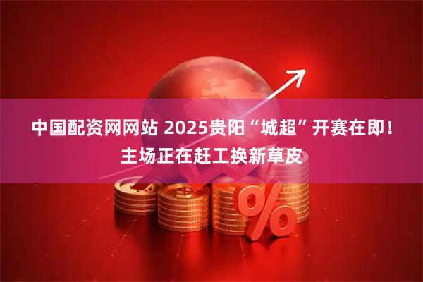 中国配资网网站 2025贵阳“城超”开赛在即！主场正在赶工换新草皮