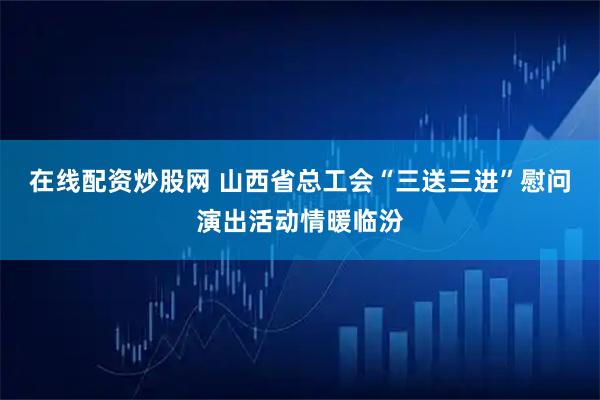 在线配资炒股网 山西省总工会“三送三进”慰问演出活动情暖临汾