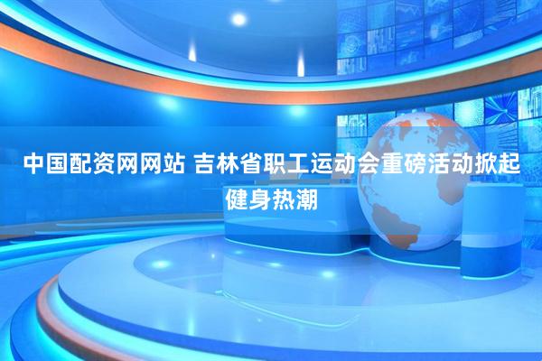 中国配资网网站 吉林省职工运动会重磅活动掀起健身热潮