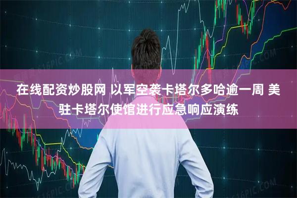 在线配资炒股网 以军空袭卡塔尔多哈逾一周 美驻卡塔尔使馆进行应急响应演练