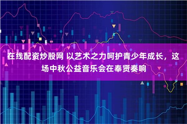 在线配资炒股网 以艺术之力呵护青少年成长，这场中秋公益音乐会在奉贤奏响