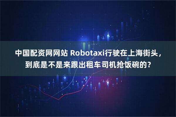 中国配资网网站 Robotaxi行驶在上海街头，到底是不是来跟出租车司机抢饭碗的？