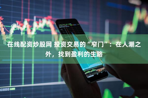在线配资炒股网 投资交易的“窄门”：在人潮之外，找到盈利的生路