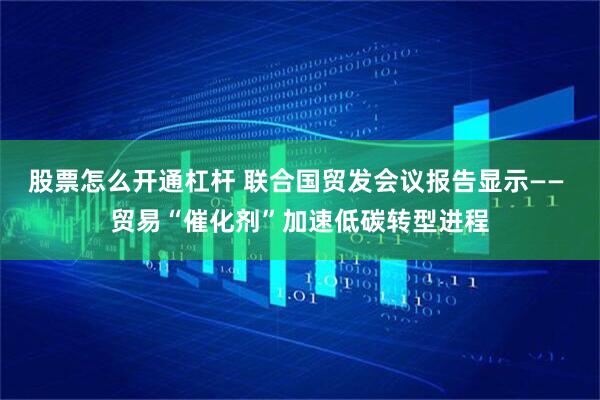 股票怎么开通杠杆 联合国贸发会议报告显示—— 贸易“催化剂”加速低碳转型进程