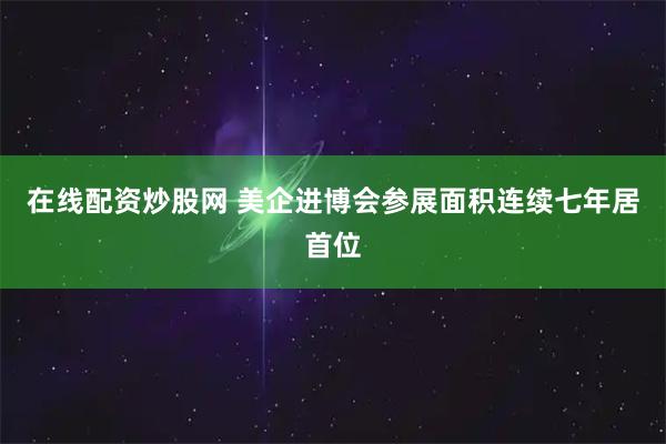 在线配资炒股网 美企进博会参展面积连续七年居首位