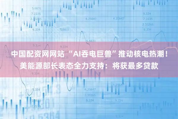 中国配资网网站 “AI吞电巨兽”推动核电热潮！美能源部长表态全力支持：将获最多贷款