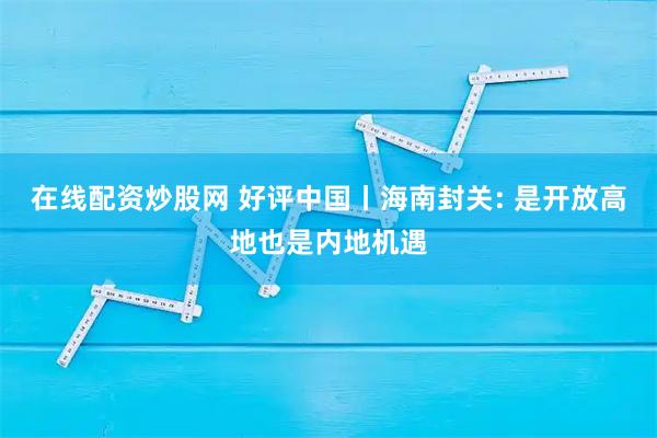 在线配资炒股网 好评中国丨海南封关: 是开放高地也是内地机遇