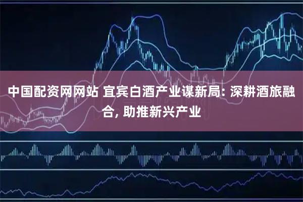 中国配资网网站 宜宾白酒产业谋新局: 深耕酒旅融合, 助推新兴产业