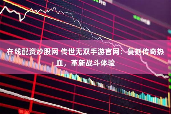 在线配资炒股网 传世无双手游官网:复刻传奇热血,革新战斗体验