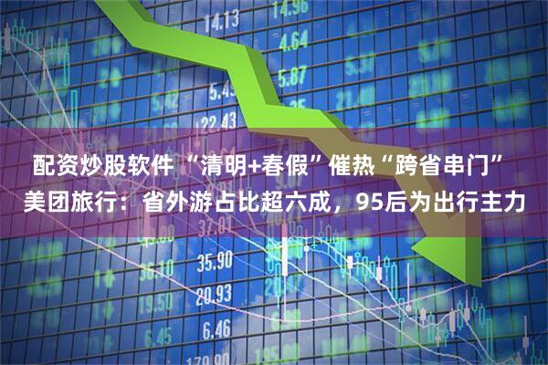 配资炒股软件 “清明+春假”催热“跨省串门” 美团旅行：省外游占比超六成，95后为出行主力