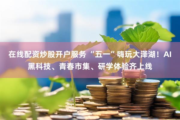 在线配资炒股开户服务 “五一”嗨玩大泽湖！AI黑科技、青春市集、研学体验齐上线