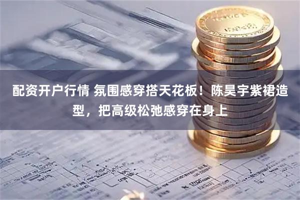 配资开户行情 氛围感穿搭天花板！陈昊宇紫裙造型，把高级松弛感穿在身上