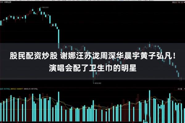 股民配资炒股 谢娜汪苏泷周深华晨宇黄子弘凡！演唱会配了卫生巾的明星