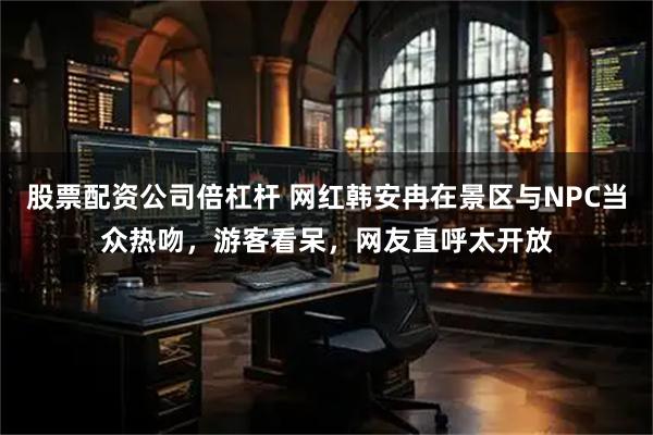 股票配资公司倍杠杆 网红韩安冉在景区与NPC当众热吻，游客看呆，网友直呼太开放