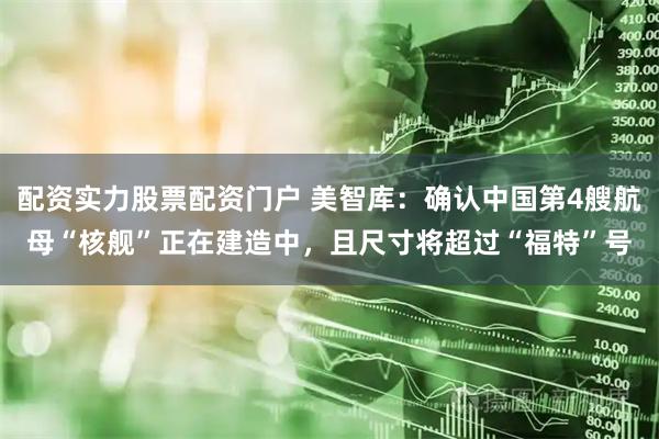 配资实力股票配资门户 美智库：确认中国第4艘航母“核舰”正在建造中，且尺寸将超过“福特”号