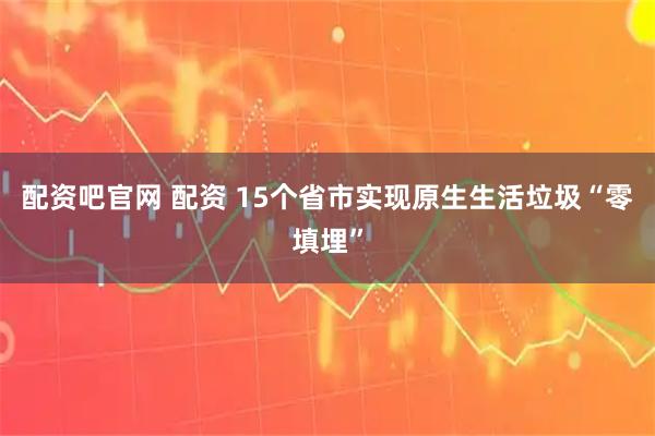 配资吧官网 配资 15个省市实现原生生活垃圾“零填埋”